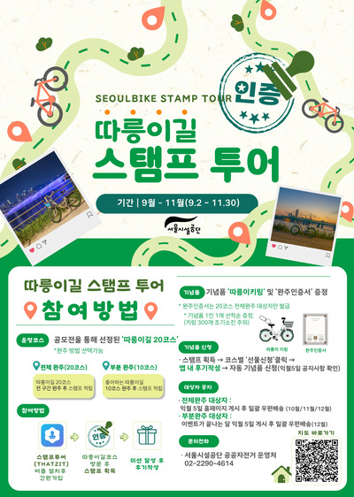 SEOULBIKE STAMP TOUR
따릉이길 스탬프 투어
기간 : 9월 ~ 11월(9. 2 ~ 11. 30)
운영코스 : 공모전을 통해 선정된 따릉이길 20코스 완주 방법 선택가능
전체 완주(20코스) : 따릉이길 20코스 전 구간 완주 후 스탬프 적립
부분 완주(10코스) : 좋아하는 따릉이길 10코스 완주 후 스탬프 적립
참여방법 : 스탬프투어(THATZIT) 어플 설치후 간편가입 → 따릉이길코스 방문 후 스탬프 획득 → 미션 달성 후 후기작성
기념품 : 기념품 따릉이키링 및 완주인증서 증정
완주인증서는 20코스 전체완주 대상자만 발급
기념품 1인 1개 선착순 증정(키링 300개 조기소진 주의)
기념품 신청 : 스탬프 획득 → 코스별 선물신청 클릭 → 앱내 후기작성 → 자동 기념품 신청(익월5일 공지사항 확인)
대상자 공지 : 
전체완주 대상자 : 익월 5일 홈페이지 게시 후 일관 우편배송(10월/11월/12월)
부분완주 대상자 : 이벤트가 끝나는 달 익월 5일 게시 후 일괄 우편배송(12월)
문의전화 : 서울시설공단 공공자전거운영처 02-2290-4614